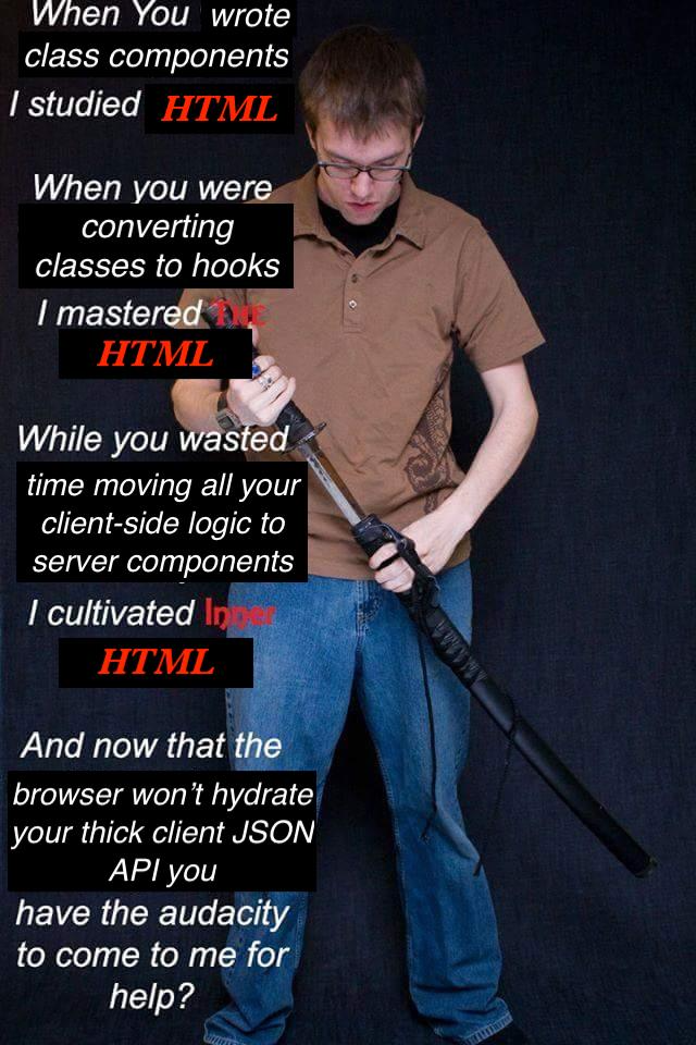 A man holding a sword. He says: 'When you wrote class components, I studied HTML. When you were converting classes to hooks, I mastered the HTML. While you wasted time moving all your client-side logic to server components, I cultivated inner HTML. And now that the browser won't hydrate your thick client JSON API you have the audactiy to come to me for help?'